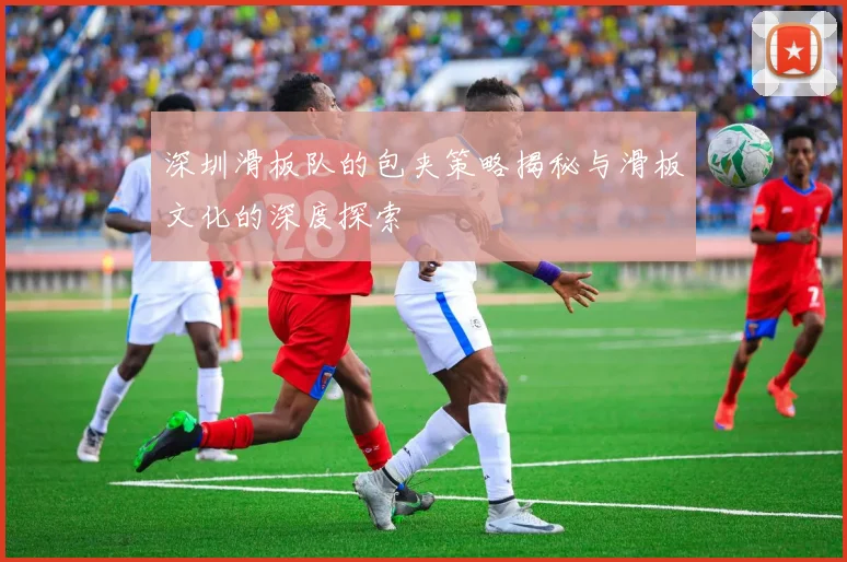 深圳滑板队的包夹策略揭秘与滑板文化的深度探索