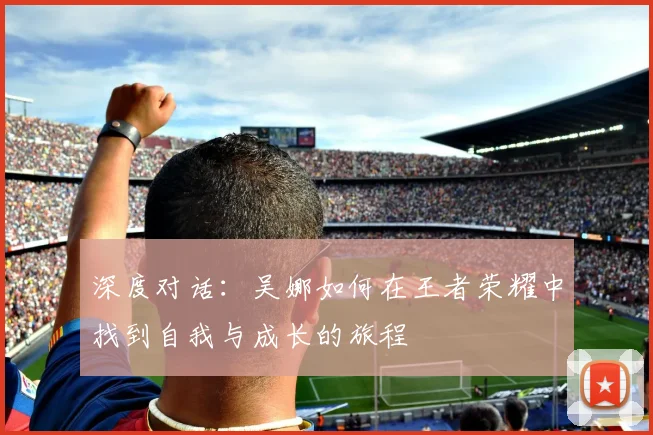 深度对话：吴娜如何在王者荣耀中找到自我与成长的旅程