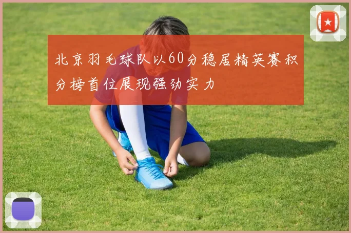 北京羽毛球队以60分稳居精英赛积分榜首位展现强劲实力