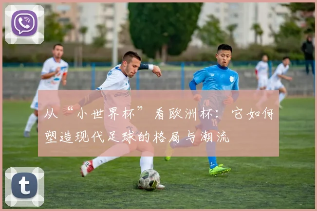 从“小世界杯”看欧洲杯：它如何塑造现代足球的格局与潮流