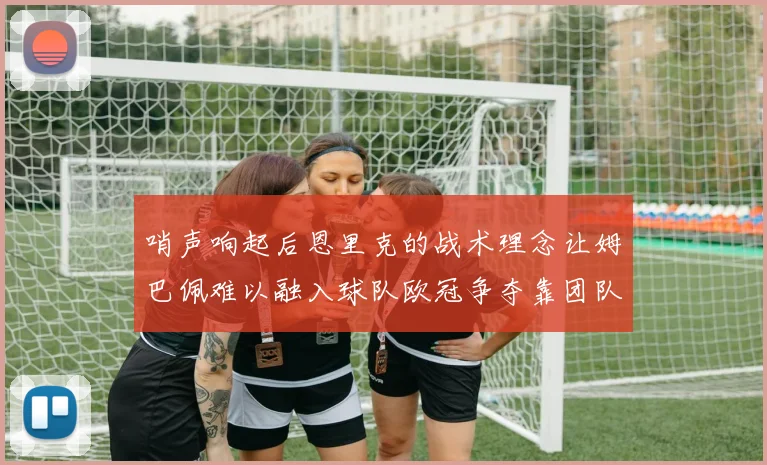 哨声响起后恩里克的战术理念让姆巴佩难以融入球队欧冠争夺靠团队配合与跑动