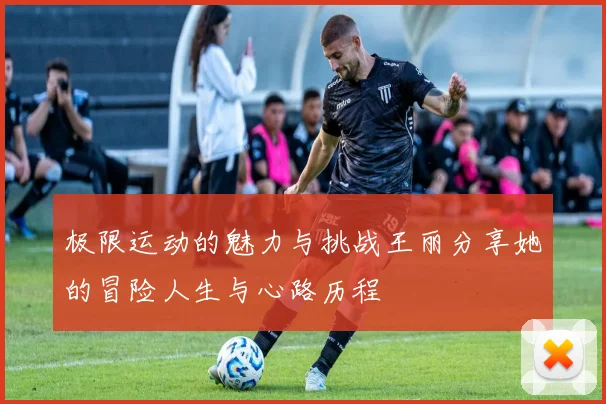 极限运动的魅力与挑战王丽分享她的冒险人生与心路历程