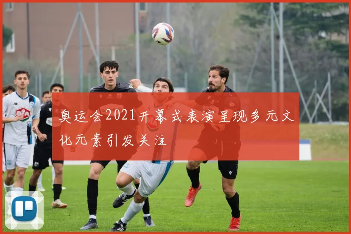 奥运会2021开幕式表演呈现多元文化元素引发关注